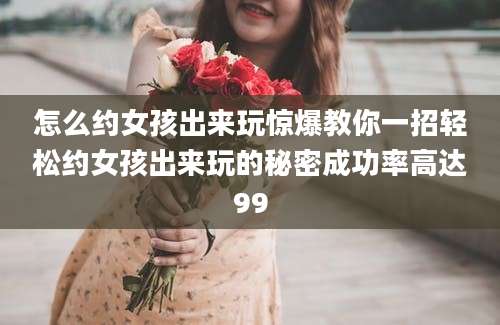 怎么约女孩出来玩惊爆教你一招轻松约女孩出来玩的秘密成功率高达99