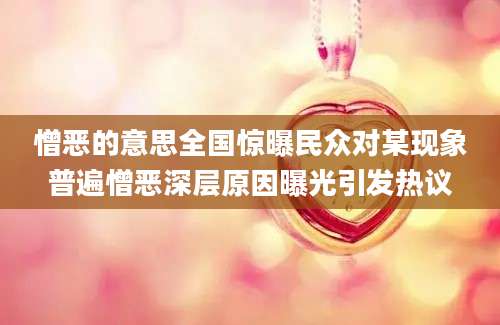 憎恶的意思全国惊曝民众对某现象普遍憎恶深层原因曝光引发热议