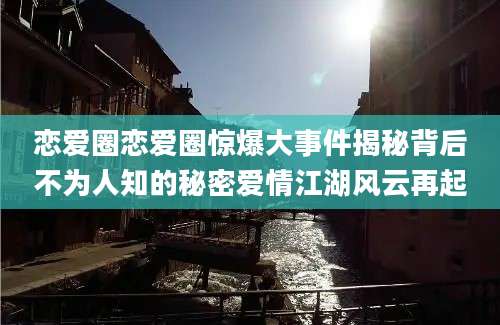 恋爱圈恋爱圈惊爆大事件揭秘背后不为人知的秘密爱情江湖风云再起