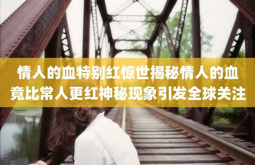 情人的血特别红惊世揭秘情人的血竟比常人更红神秘现象引发全球关注