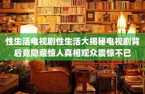 性生活电视剧性生活大揭秘电视剧背后竟隐藏惊人真相观众震惊不已