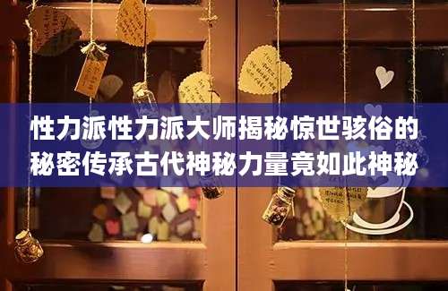 性力派性力派大师揭秘惊世骇俗的秘密传承古代神秘力量竟如此神秘