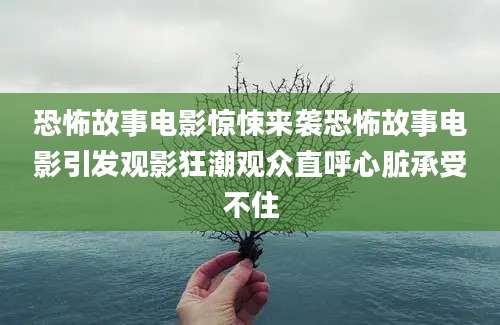 恐怖故事电影惊悚来袭恐怖故事电影引发观影狂潮观众直呼心脏承受不住