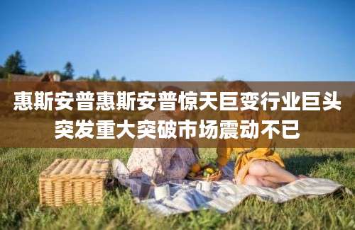 惠斯安普惠斯安普惊天巨变行业巨头突发重大突破市场震动不已