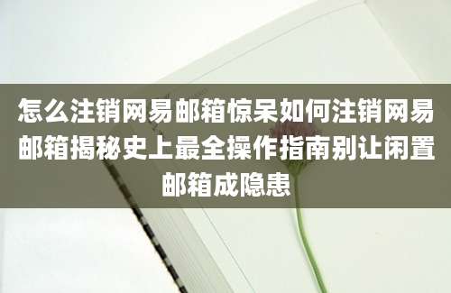 怎么注销网易邮箱惊呆如何注销网易邮箱揭秘史上最全操作指南别让闲置邮箱成隐患