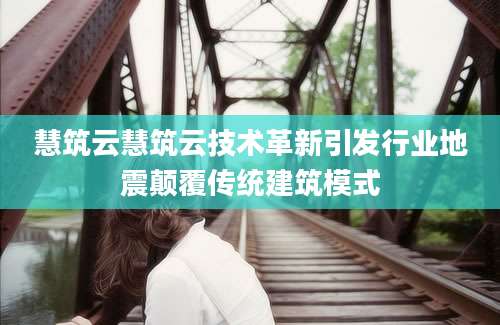 慧筑云慧筑云技术革新引发行业地震颠覆传统建筑模式