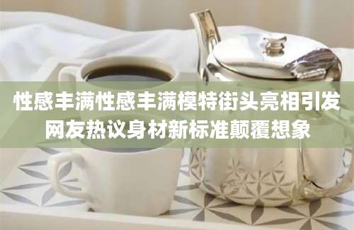 性感丰满性感丰满模特街头亮相引发网友热议身材新标准颠覆想象