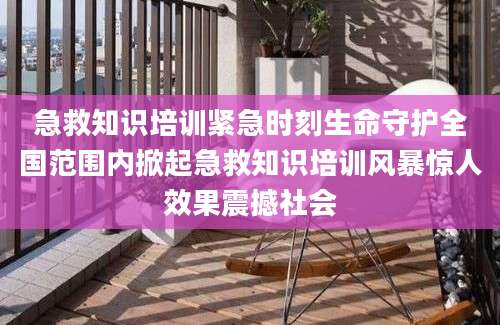 急救知识培训紧急时刻生命守护全国范围内掀起急救知识培训风暴惊人效果震撼社会