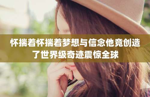 怀揣着怀揣着梦想与信念他竟创造了世界级奇迹震惊全球