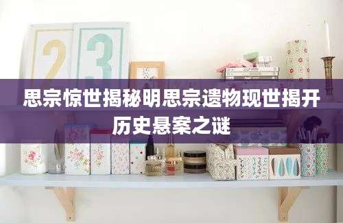 思宗惊世揭秘明思宗遗物现世揭开历史悬案之谜