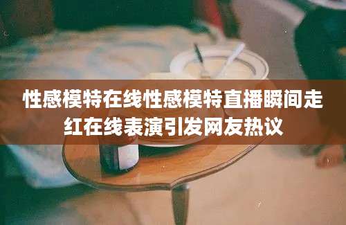 性感模特在线性感模特直播瞬间走红在线表演引发网友热议