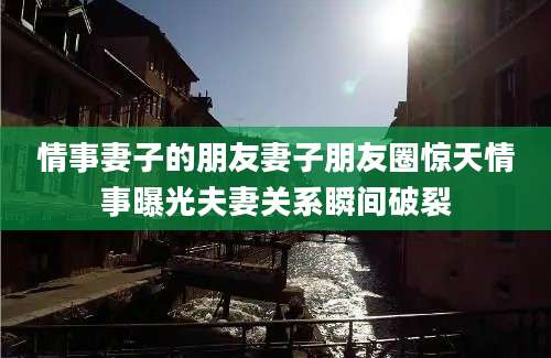 情事妻子的朋友妻子朋友圈惊天情事曝光夫妻关系瞬间破裂