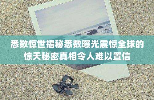 悉数惊世揭秘悉数曝光震惊全球的惊天秘密真相令人难以置信