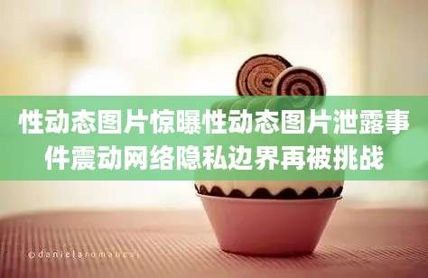 性动态图片惊曝性动态图片泄露事件震动网络隐私边界再被挑战