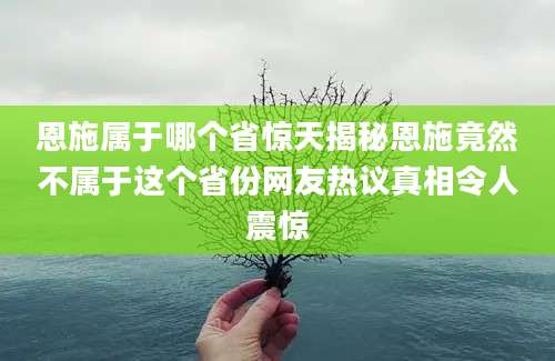 恩施属于哪个省惊天揭秘恩施竟然不属于这个省份网友热议真相令人震惊