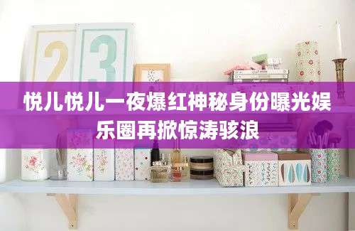 悦儿悦儿一夜爆红神秘身份曝光娱乐圈再掀惊涛骇浪