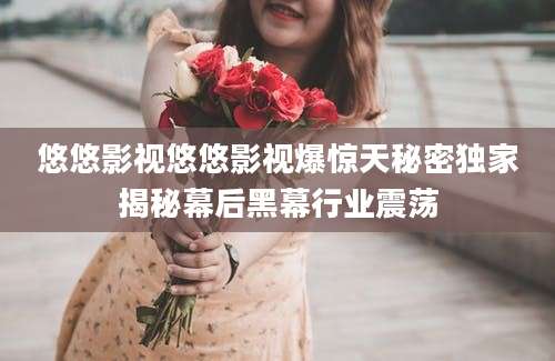 悠悠影视悠悠影视爆惊天秘密独家揭秘幕后黑幕行业震荡