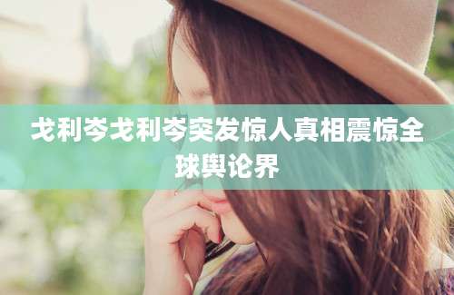 戈利岑戈利岑突发惊人真相震惊全球舆论界