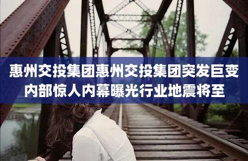 惠州交投集团惠州交投集团突发巨变内部惊人内幕曝光行业地震将至