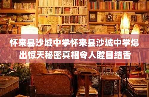怀来县沙城中学怀来县沙城中学爆出惊天秘密真相令人瞠目结舌