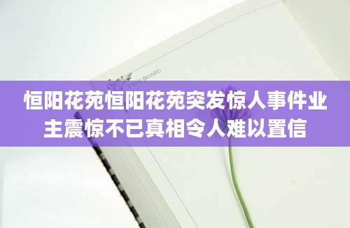 恒阳花苑恒阳花苑突发惊人事件业主震惊不已真相令人难以置信