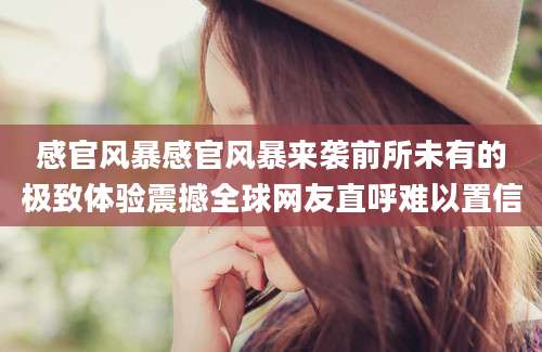 感官风暴感官风暴来袭前所未有的极致体验震撼全球网友直呼难以置信