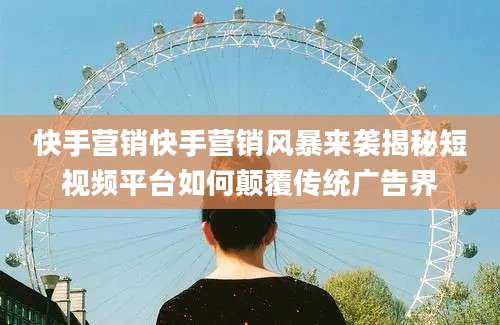 快手营销快手营销风暴来袭揭秘短视频平台如何颠覆传统广告界