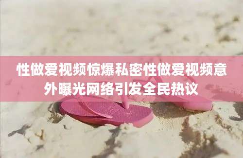 性做爱视频惊爆私密性做爱视频意外曝光网络引发全民热议
