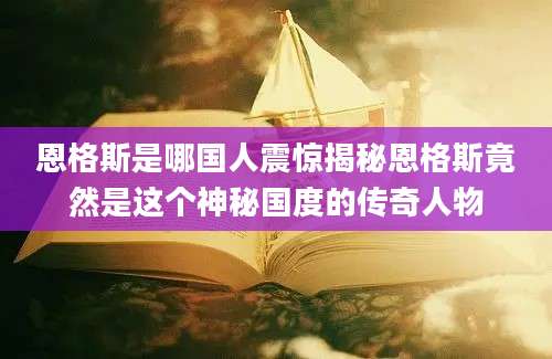 恩格斯是哪国人震惊揭秘恩格斯竟然是这个神秘国度的传奇人物