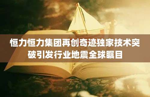 恒力恒力集团再创奇迹独家技术突破引发行业地震全球瞩目