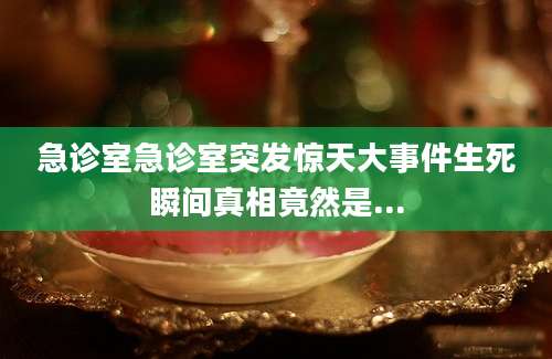 急诊室急诊室突发惊天大事件生死瞬间真相竟然是...