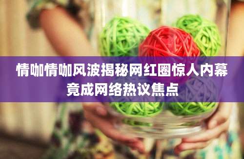 情咖情咖风波揭秘网红圈惊人内幕竟成网络热议焦点