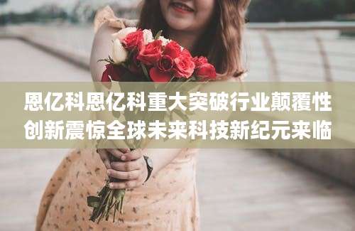 恩亿科恩亿科重大突破行业颠覆性创新震惊全球未来科技新纪元来临