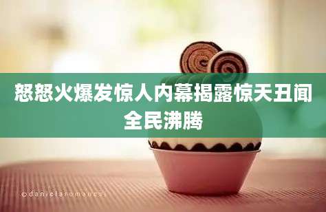 怒怒火爆发惊人内幕揭露惊天丑闻全民沸腾