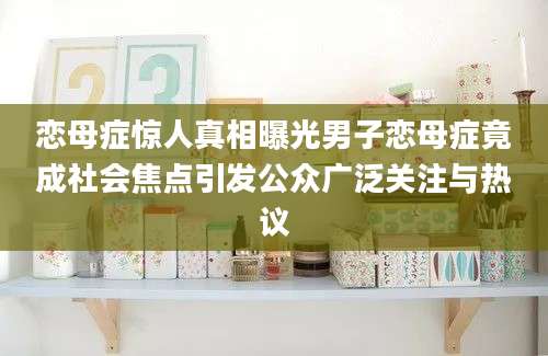恋母症惊人真相曝光男子恋母症竟成社会焦点引发公众广泛关注与热议