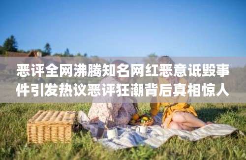 恶评全网沸腾知名网红恶意诋毁事件引发热议恶评狂潮背后真相惊人