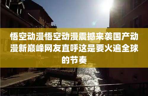 悟空动漫悟空动漫震撼来袭国产动漫新巅峰网友直呼这是要火遍全球的节奏