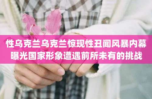 性乌克兰乌克兰惊现性丑闻风暴内幕曝光国家形象遭遇前所未有的挑战