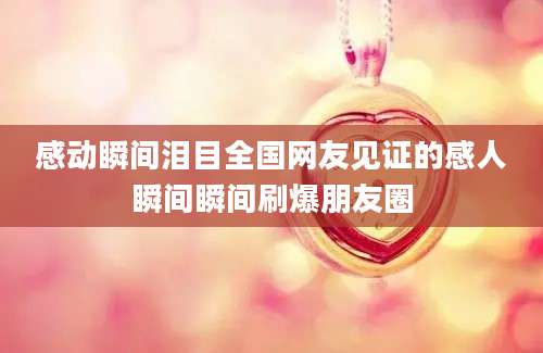 感动瞬间泪目全国网友见证的感人瞬间瞬间刷爆朋友圈