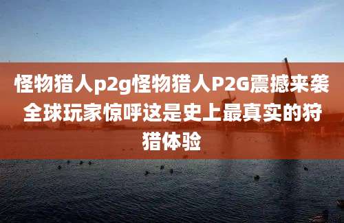 怪物猎人p2g怪物猎人P2G震撼来袭全球玩家惊呼这是史上最真实的狩猎体验