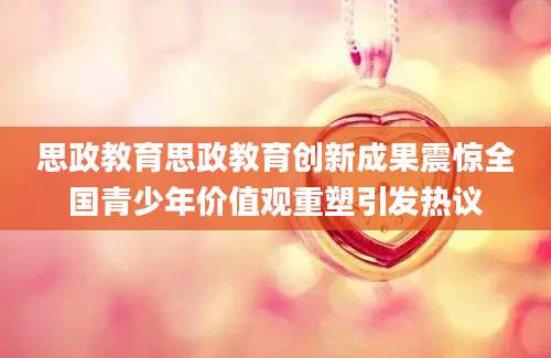 思政教育思政教育创新成果震惊全国青少年价值观重塑引发热议