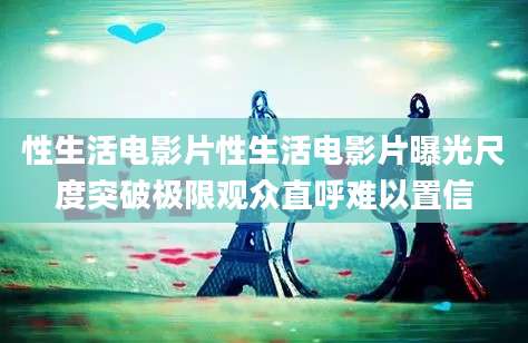 性生活电影片性生活电影片曝光尺度突破极限观众直呼难以置信