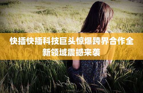 快插快插科技巨头惊爆跨界合作全新领域震撼来袭