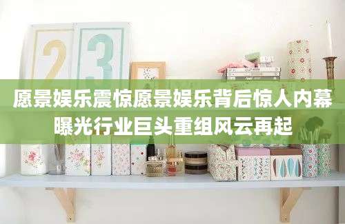 愿景娱乐震惊愿景娱乐背后惊人内幕曝光行业巨头重组风云再起