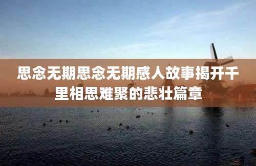 思念无期思念无期感人故事揭开千里相思难聚的悲壮篇章