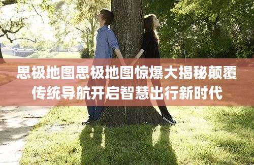 思极地图思极地图惊爆大揭秘颠覆传统导航开启智慧出行新时代