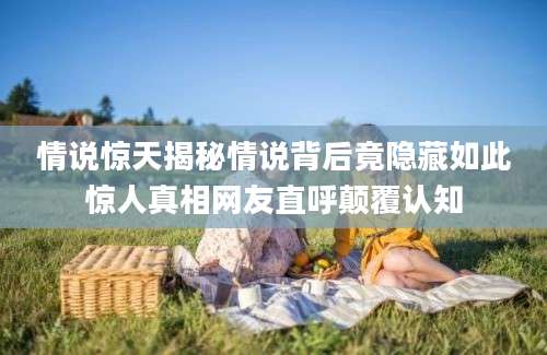 情说惊天揭秘情说背后竟隐藏如此惊人真相网友直呼颠覆认知