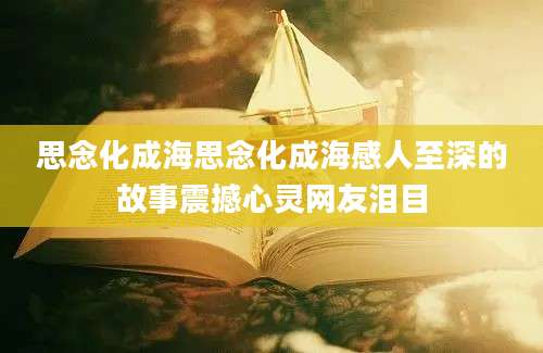 思念化成海思念化成海感人至深的故事震撼心灵网友泪目