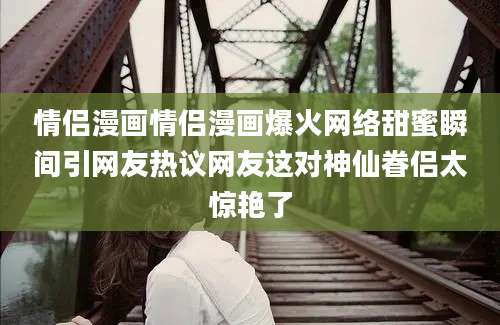 情侣漫画情侣漫画爆火网络甜蜜瞬间引网友热议网友这对神仙眷侣太惊艳了