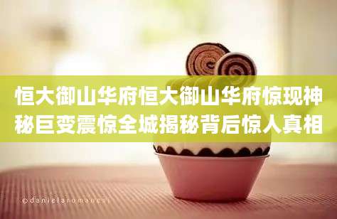 恒大御山华府恒大御山华府惊现神秘巨变震惊全城揭秘背后惊人真相